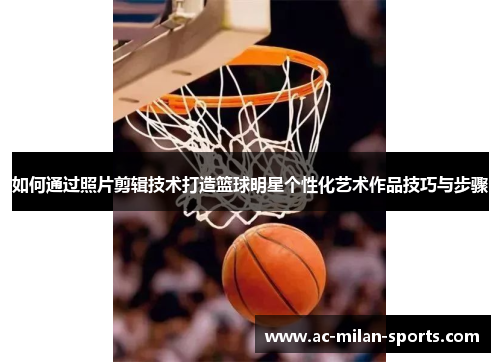 如何通过照片剪辑技术打造篮球明星个性化艺术作品技巧与步骤
